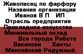 Живописец по фарфору › Название организации ­ Иванов В.П., ИП › Отрасль предприятия ­ Прикладное искусство › Минимальный оклад ­ 30 000 - Все города Работа » Вакансии   . Ханты-Мансийский,Радужный г.